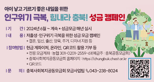 아이 낳고 기르기 좋은 내일을 위한 인구위기 극복, 힘내라 충북! 성금 캠페인
○ 기    간 : 2024년 6월 ~ 계속 * 성금모금 매년 실시
○ 내    용 :  저출생·인구위기 극복을 위한 성금 모금 캠페인 
    * 결혼, 임신, 출산, 양육, 주거, 다자녀 지원 등 
○ 참여방법 : 현금 계좌이체, 온라인, QR코드 활용 기부 등
 * 전용 모금계좌 : 농협 301-0201-2559-61(예금주 : 충북공동모금회) 
 ** 충북사회복지공동모금회 홈페이지 : https://chungbuk.chest.or.kr
**  QR코드 
○ 문   의 : 충북사회복지공동모금회 모금사업팀 ☏043-238-8024