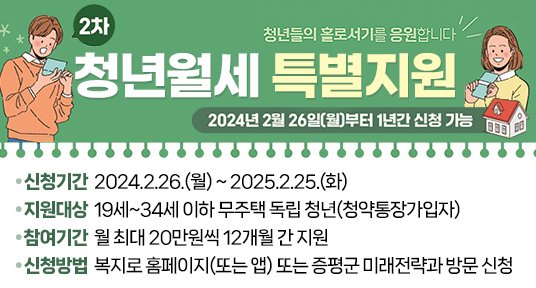 청년월세 한시 특별지원(2차) 대상자 모집

 ○ 신청기간 2024.2.26.(월) ~ 2025.2.25.(화)
 ○ 지원대상 19세~34세 이하 무주택 독립 청년(청약통장가입자)  
 ○ 참여기간 월 최대 20만원씩 12개월 간 지원
 ○ 신청방법 복지로 홈페이지(또는 앱) 또는 증평군 미래전략과 방문 신청