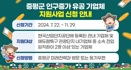 증평군 인구증가 유공 기업체 지원사업 신청 안내 

 ○ 신청기간 2024. 7. 22. ~ 11. 29.
 ○ 지원대상 한국산업단지공단에 등록된 관내 기업체 및 에듀팜특구 관광단지 내
               기업체 중 소속 전입 임직원이 2명 이상 있는 기업체
 ○ 신청방법 증평군 미래전략과 방문 또는 등기우편