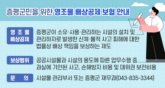 증평군민을 위한 영조물 배상공제 보험 안내 

영조물배상공제 : 증평군이 소유·사용·관리하는 시설의 설치 및 관리하자로 발생한 신체·물적 사고 피해에 대한 법률상 배상 책임을 보상하는 제도 

보상범위 : 공공시설물과 시설의 용도에 따른 업무수행 중 과실에 기인된 사고, 손해방지 비용 및 대위권 보전비용

문의 : 시설물 관리부서 또는 증평군 재무과(043-835-3344)