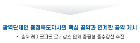 광역단체인 충청북도지사의 핵심 공약과 연계한 공약 제세 : 충북 레이크파크 르네상스 연계 증평형 증수강산 추진